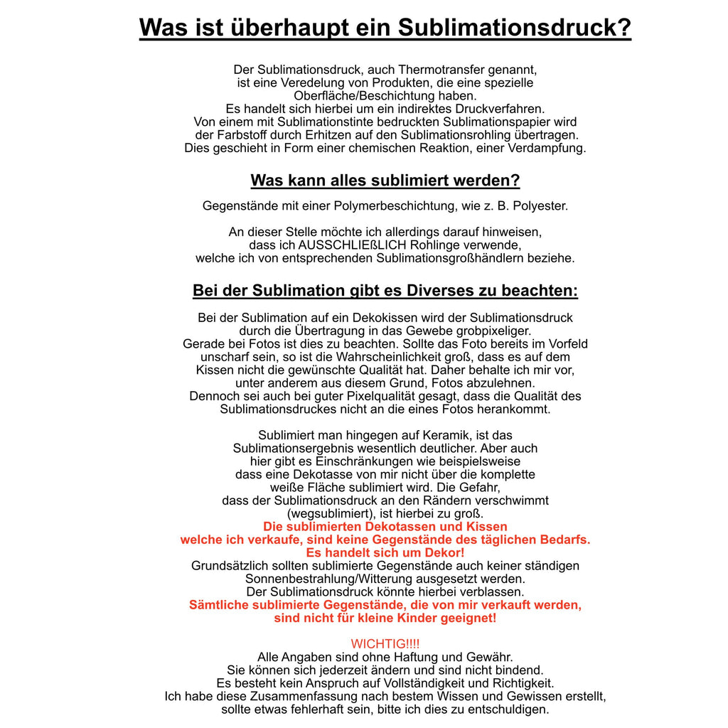Bei dem Sublimationsdruck handelt es sich um ein chemisches Verfahren, in dem das Bild in den Stoff eingedampft wird. Es kann nur auf Gegenstände sublimiert werden, die eine Polymerbeschichtung haben. Bei meinen Produkten handelt es sich ausschließlich um Dekoprodukte. Alle Produkte von mir, sind nicht für Kinder unter 3 Jahren geeignet.
Alle Angaben sind ohne Haftung und Gewähr. Sie können sicher jederzeit ändern und sind nicht bindend. Ich habe diese Zusammenfassung nach bestem Wissen und Gewissen erstell