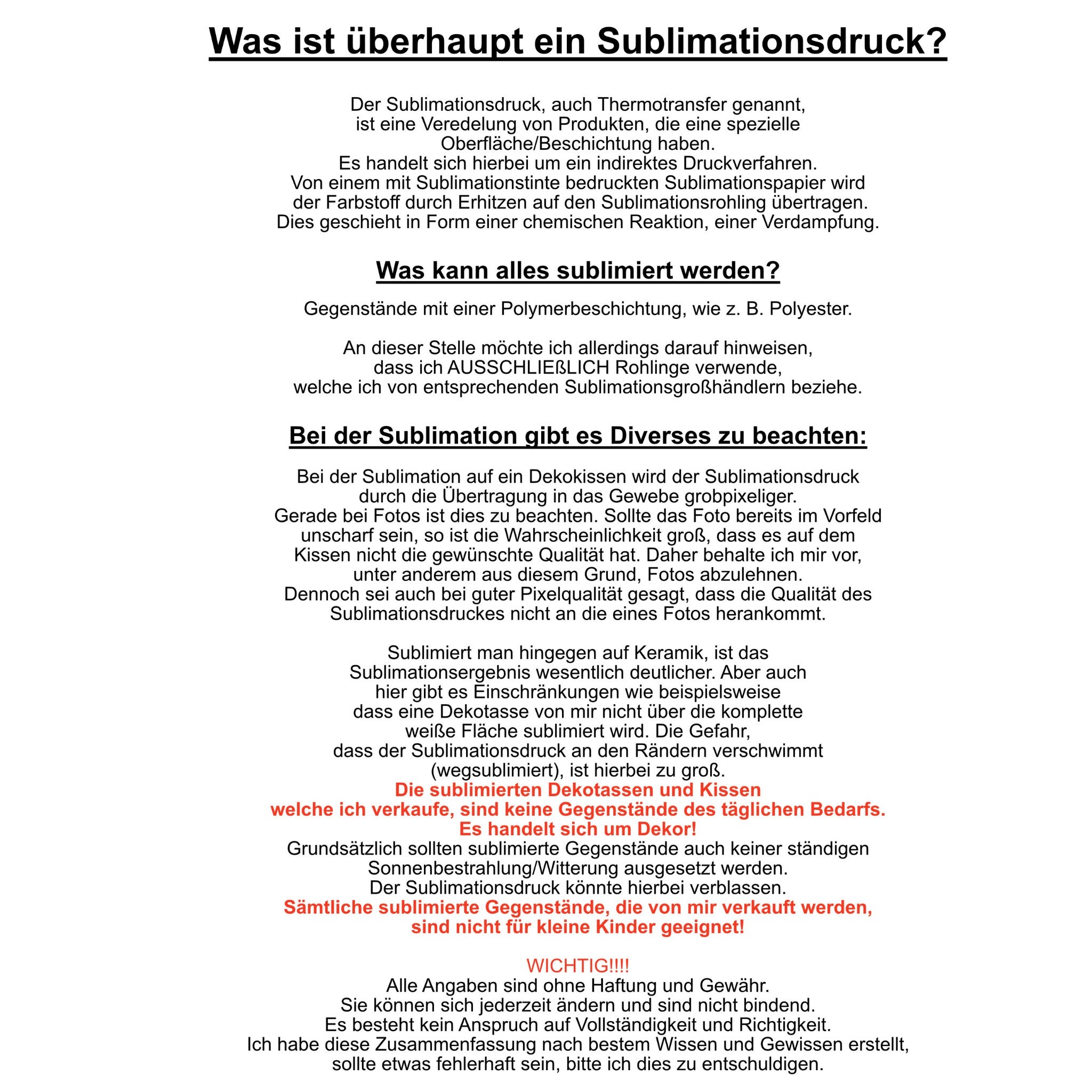 Bei dem Sublimationsdruck handelt es sich um ein chemisches Verfahren, in dem das Bild in den Stoff eingedampft wird. Es kann nur auf Gegenstände sublimiert werden, die eine Polymerbeschichtung haben. Bei meinen Produkten handelt es sich ausschließlich um Dekoprodukte. Alle Produkte von mir, sind nicht für Kinder unter 3 Jahren geeignet.
Alle Angaben sind ohne Haftung und Gewähr. Sie können sicher jederzeit ändern und sind nicht bindend. Ich habe diese Zusammenfassung nach bestem Wissen und Gewissen erstell